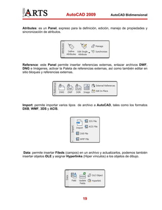 AutoCAD 2009                  AutoCAD Bidimensional



Atributes: es un Panel, expreso para la definición, edición, manejo de propiedades y
sincronización de atributos.




Reference: este Panel permite insertar referencias externas, enlazar archivos DWF,
DNG e Imágenes, activar la Paleta de referencias externas, así como también editar en
sitio bloques y referencias externas.




Import: permite importar varios tipos de archivo a AutoCAD, tales como los formatos
DXB, WMF, 3DS y ACIS.




 Data: permite insertar Fileds (campos) en un archivo y actualizarlos, podemos también
insertar objetos OLE y asignar Hyperlinks (Hiper vínculos) a los objetos de dibujo.




                                         19
 
