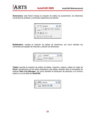 AutoCAD 2009                   AutoCAD Bidimensional



Dimensions: este Panel maneja la creación de estilos de acotamiento, los diferentes
comandos de acotado y comandos específicos de edición.




Multileaders: maneja la creación de estilos de directrices, así como también los
comandos principales de inserción y edición de directrices.




Tables: permite la creación de estilos de tablas, inserción, enlace a datos en hojas de
Excel, actualización de los datos enlazados a las tablas, también abre el manejador de
enlaces Data Link Manager, así como también la extracción de atributos a un archivo
externo o a una tabla de AutoCAD.




                                          21
 
