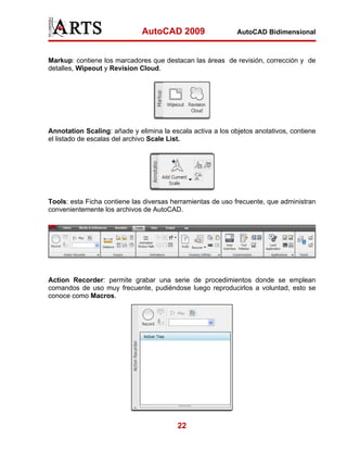 AutoCAD 2009                   AutoCAD Bidimensional



Markup: contiene los marcadores que destacan las áreas de revisión, corrección y de
detalles, Wipeout y Revision Cloud.




Annotation Scaling: añade y elimina la escala activa a los objetos anotativos, contiene
el listado de escalas del archivo Scale List.




Tools: esta Ficha contiene las diversas herramientas de uso frecuente, que administran
convenientemente los archivos de AutoCAD.




Action Recorder: permite grabar una serie de procedimientos donde se emplean
comandos de uso muy frecuente, pudiéndose luego reproducirlos a voluntad, esto se
conoce como Macros.




                                          22
 