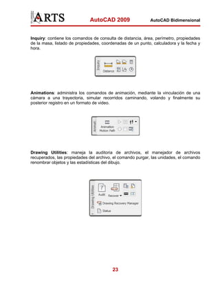 AutoCAD 2009                   AutoCAD Bidimensional



Inquiry: contiene los comandos de consulta de distancia, área, perímetro, propiedades
de la masa, listado de propiedades, coordenadas de un punto, calculadora y la fecha y
hora.




Animations: administra los comandos de animación, mediante la vinculación de una
cámara a una trayectoria, simular recorridos caminando, volando y finalmente su
posterior registro en un formato de video.




Drawing Utilities: maneja la auditoria de archivos, el manejador de archivos
recuperados, las propiedades del archivo, el comando purgar, las unidades, el comando
renombrar objetos y las estadísticas del dibujo.




                                         23
 