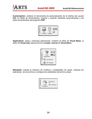 AutoCAD 2009                  AutoCAD Bidimensional



Customization: contiene la herramienta de personalización de la interfaz del usuario
CUI, la Paleta de Herramientas, importar y exportar interfaces personalizadas y del
editor de parámetros del programa PGP.




Applications: carga y descarga aplicaciones, contiene el editor de Visual Basic, el
editor de Visual Lisp, ejecuta archivos scripts, macros de Visual Basic.




Standards: maneja el traductor de nombres y propiedades de capas, chequea los
estándares de los archivos y configura los estándares del archivo actual.




                                        24
 
