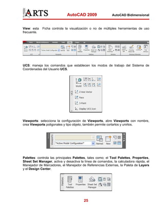 AutoCAD 2009                  AutoCAD Bidimensional



View: esta   Ficha controla la visualización o no de múltiples herramientas de uso
frecuente.




UCS: maneja los comandos que establecen los modos de trabajo del Sistema de
Coordenadas del Usuario UCS.




Viewports: selecciona la configuración de Viewports, abre Viewports con nombre,
crea Viewports poligonales y tipo objeto, también permite cortarlos y unirlos.




Palettes: controla las principales Palettes, tales como; el Tool Palettes, Properties,
Sheet Set Manager, activa y desactiva la línea de comandos, la calculadora rápida, el
Manejador de Marcadores, el Manejador de Referencias Externas, la Paleta de Layers
y el Design Center.




                                         25
 