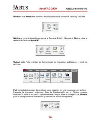AutoCAD 2009                   AutoCAD Bidimensional



Window: este Panel abre archivos, despliega mosaicos horizontal, vertical y cascada.




Windows: controla la configuración de la Barra de Estado, bloquea el Ribbon, abre la
ventana de Texto de AutoCAD.




Output: esta Ficha maneja las herramientas de impresión, publicación y envió de
archivos.




Plot: controla la impresión de un dibujo en un trazador, en una impresora o un archivo.
Presenta la impresión preliminar. Abre la Configuración de la Página, muestra
información sobre la impresión o publicación de dibujos. Abre el Manejador de Plotters,
para la configuración de Trazadores y creación de estilos de impresión.




                                          26
 