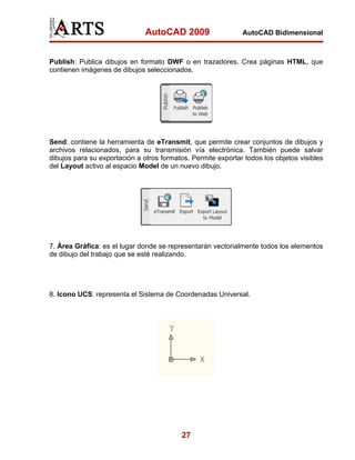 AutoCAD 2009                   AutoCAD Bidimensional



Publish: Publica dibujos en formato DWF o en trazadores. Crea páginas HTML, que
contienen imágenes de dibujos seleccionados.




Send: contiene la herramienta de eTransmit, que permite crear conjuntos de dibujos y
archivos relacionados, para su transmisión vía electrónica. También puede salvar
dibujos para su exportación a otros formatos. Permite exportar todos los objetos visibles
del Layout activo al espacio Model de un nuevo dibujo.




7. Área Gráfica: es el lugar donde se representarán vectorialmente todos los elementos
de dibujo del trabajo que se esté realizando.




8. Icono UCS: representa el Sistema de Coordenadas Universal.




                                           27
 