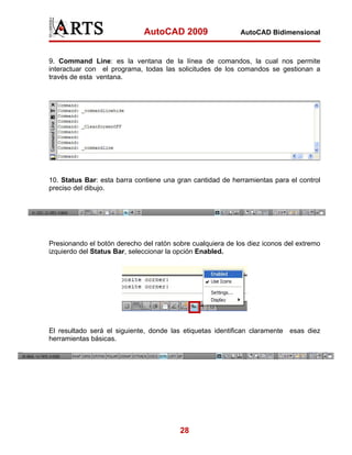 AutoCAD 2009                  AutoCAD Bidimensional



9. Command Line: es la ventana de la línea de comandos, la cual nos permite
interactuar con el programa, todas las solicitudes de los comandos se gestionan a
través de esta ventana.




10. Status Bar: esta barra contiene una gran cantidad de herramientas para el control
preciso del dibujo.




Presionando el botón derecho del ratón sobre cualquiera de los diez iconos del extremo
izquierdo del Status Bar, seleccionar la opción Enabled.




El resultado será el siguiente, donde las etiquetas identifican claramente esas diez
herramientas básicas.




                                         28
 