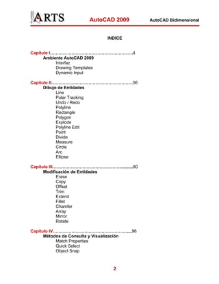 AutoCAD 2009          AutoCAD Bidimensional



                             INDICE


Capítulo I………………………………………………….4
      Ambiente AutoCAD 2009
           Interfaz
           Drawing Templates
           Dynamic Input

Capítulo II…………………………………………………56
      Dibujo de Entidades
            Line
            Polar Tracking
            Undo / Redo
            Polyline
            Rectangle
            Polygon
            Explode
            Polyline Edit
            Point
            Divide
            Measure
            Circle
            Arc
            Ellipse

Capítulo III…………………………………………..........80
      Modificación de Entidades
             Erase
             Copy
             Offset
             Trim
             Extend
             Fillet
             Chamfer
             Array
             Mirror
             Rotate

Capítulo IV…………………………………………….....96
      Métodos de Consulta y Visualización
            Match Properties
            Quick Select
            Object Snap



                                2
 