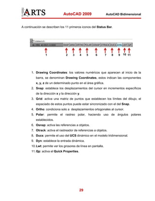 AutoCAD 2009                      AutoCAD Bidimensional



A continuación se describen los 11 primeros iconos del Status Bar.




                 1               2     3     4    5    6         7   8   9   10 11




       1. Drawing Coordinates: los valores numéricos que aparecen al inicio de la
          barra, se denominan Drawing Coordinates, estos indican las componentes
          x, y, z de un determinado punto en el área gráfica.
       2. Snap: establece los desplazamientos del cursor en incrementos específicos
          de la dirección x y la dirección y.
       3. Grid: activa una matriz de puntos que establecen los límites del dibujo, el
          espaciado de estos puntos puede estar sincronizado con el del Snap.
       4. Ortho: condiciona solo a desplazamientos ortogonales al cursor.
       5. Polar: permite el rastreo polar, haciendo uso de ángulos polares
          establecidos.
       6. Osnap: activa las referencias a objetos.
       7. Otrack: activa el rastreador de referencias a objetos.
       8. Ducs: permite el uso del UCS dinámico en el modelo tridimensional.
       9. Dyn: establece la entrada dinámica.
       10. Lwt: permite ver los grosores de línea en pantalla.
       11. Qp: activa el Quick Properties.




                                             29
 