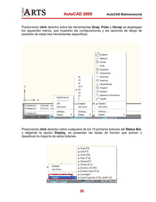 AutoCAD 2009                   AutoCAD Bidimensional



Presionando click derecho sobre las herramientas Snap, Polar y Osnap se despliegan
los siguientes menús, que muestran las configuraciones y las opciones de dibujo de
precisión de estas tres herramientas específicas.




Presionando click derecho sobre cualquiera de los 10 primeros botones del Status Bar,
y eligiendo la opción Display, se presentan las teclas de función que activan o
desactivan la mayoría de estos botones.




                                         30
 
