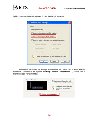 AutoCAD 2009                    AutoCAD Bidimensional



Seleccionar la opción mostrada en la caja de dialogo y aceptar.




      Retornando al cuadro de dialogo Parámetros de Dibujo, en la ficha Entrada
Dinámica, seleccionar la opción Drafting Tooltip Appearance, (Aspecto de la
Información de Herramientas).




                                          34
 