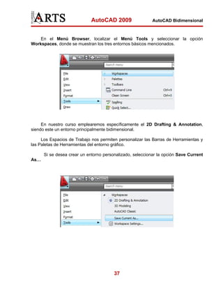 AutoCAD 2009                  AutoCAD Bidimensional



    En el Menú Browser, localizar el Menú Tools y seleccionar la opción
Workspaces, donde se muestran los tres entornos básicos mencionados.




     En nuestro curso emplearemos específicamente el 2D Drafting & Annotation,
siendo este un entorno principalmente bidimensional.

     Los Espacios de Trabajo nos permiten personalizar las Barras de Herramientas y
las Paletas de Herramientas del entorno gráfico.

      Si se desea crear un entorno personalizado, seleccionar la opción Save Current
As…




                                        37
 