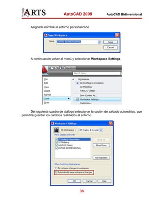 AutoCAD 2009                   AutoCAD Bidimensional



      Asignarle nombre al entorno personalizado.




      A continuación volver al menú y seleccionar Workspace Settings




       Del siguiente cuadro de diálogo seleccionar la opción de salvado automático, que
permitirá guardar los cambios realizados al entorno.




                                          38
 