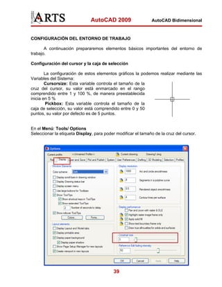 AutoCAD 2009                   AutoCAD Bidimensional



CONFIGURACIÓN DEL ENTORNO DE TRABAJO

       A continuación prepararemos elementos básicos importantes del entorno de
trabajo.

Configuración del cursor y la caja de selección

        La configuración de estos elementos gráficos la podemos realizar mediante las
Variables del Sistema:
        Cursorsize: Esta variable controla el tamaño de la
cruz del cursor, su valor está enmarcado en el rango
comprendido entre 1 y 100 %, de manera preestablecida
inicia en 5 %
         Pickbox: Esta variable controla el tamaño de la
caja de selección, su valor está comprendido entre 0 y 50
puntos, su valor por defecto es de 5 puntos.


En el Menú: Tools/ Options
Seleccionar la etiqueta Display, para poder modificar el tamaño de la cruz del cursor.




                                           39
 