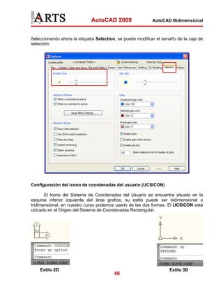 AutoCAD 2009                   AutoCAD Bidimensional



Seleccionando ahora la etiqueta Selection, se puede modificar el tamaño de la caja de
selección.




Configuración del icono de coordenadas del usuario (UCSICON)

       El Icono del Sistema de Coordenadas del Usuario se encuentra situado en la
esquina inferior izquierda del área grafica, su estilo puede ser bidimensional o
tridimensional, en nuestro curso podemos usarlo de las dos formas. El UCSICON está
ubicado en el Origen del Sistema de Coordenadas Rectangular.




    Estilo 2D                                                       Estilo 3D
                                         40
 