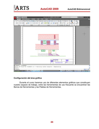 AutoCAD 2009                   AutoCAD Bidimensional




Configuración del área gráfica

      Durante el curso haremos uso de diferentes elementos gráficos que constituyen
nuestro espacio de trabajo, entre las herramientas de uso frecuente se encuentran las
Barras de Herramientas y las Paletas de Herramientas.




                                         44
 