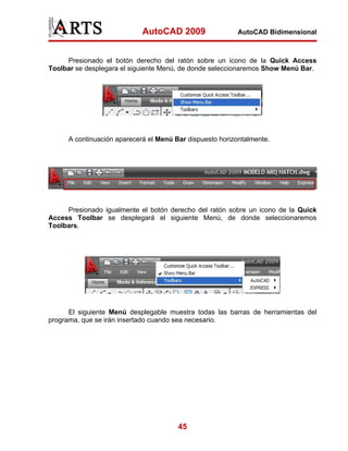 AutoCAD 2009                  AutoCAD Bidimensional



     Presionado el botón derecho del ratón sobre un icono de la Quick Access
Toolbar se desplegara el siguiente Menú, de donde seleccionaremos Show Menú Bar.




      A continuación aparecerá el Menú Bar dispuesto horizontalmente.




     Presionado igualmente el botón derecho del ratón sobre un icono de la Quick
Access Toolbar se desplegará el siguiente Menú, de donde seleccionaremos
Toolbars.




      El siguiente Menú desplegable muestra todas las barras de herramientas del
programa, que se irán insertado cuando sea necesario.




                                        45
 