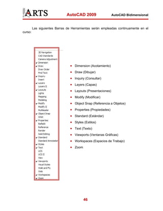 AutoCAD 2009                   AutoCAD Bidimensional



         Las siguientes Barras de Herramientas serán empleadas continuamente en el
curso:




                                • Dimension (Acotamiento)
                                • Draw (Dibujar)
                                • Inquiry (Consultar)
                                • Layers (Capas)
                                • Layouts (Presentaciones)
                                • Modify (Modificar)
                                • Object Snap (Referencia a Objetos)
                                • Properties (Propiedades)
                                • Standard (Estándar)
                                • Styles (Estilos)
                                • Text (Texto)
                                • Viewports (Ventanas Gráficas)
                                • Workspaces (Espacios de Trabajo)
                                • Zoom




                                         46
 