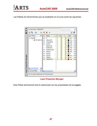 AutoCAD 2009                   AutoCAD Bidimensional



Las Paletas de Herramientas que se emplearán en el curso serán las siguientes:




                               Layer Properties Manager


Esta Paleta administrará todo lo relacionado con las propiedades de los Layers.




                                          47
 