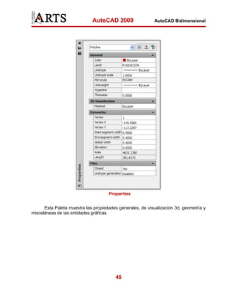 AutoCAD 2009                   AutoCAD Bidimensional




                                     Properties


      Esta Paleta muestra las propiedades generales, de visualización 3d, geometría y
misceláneas de las entidades gráficas.




                                         48
 