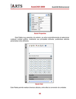 AutoCAD 2009                    AutoCAD Bidimensional




                                    Quick Properties

      Esta Paleta muy parecida a la anterior, se activa automáticamente al seleccionar
cualquier entidad gráfica, mostrando sus principales atributos, pudiéndose además
personalizar otros atributos.




                                     Quick Calc

Esta Paleta permite realizar diversos cálculos, entre ellos la conversión de unidades



                                           49
 