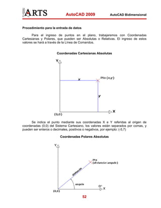 AutoCAD 2009                 AutoCAD Bidimensional



Procedimiento para la entrada de datos

      Para el ingreso de puntos en el plano, trabajaremos con Coordenadas
Cartesianas y Polares, que pueden ser Absolutas o Relativas. El ingreso de estos
valores se hará a través de la Línea de Comandos.


                      Coordenadas Cartesianas Absolutas




      Se indica el punto mediante sus coordenadas X e Y referidas al origen de
coordenadas (0,0) del Sistema Cartesiano, los valores están separados por comas, y
pueden ser enteros o decimales, positivos o negativos, por ejemplo: (-5,7)

                        Coordenadas Polares Absolutas




                                         52
 