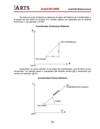 AutoCAD 2009                  AutoCAD Bidimensional



      Se indica el punto mediante su distancia al origen del Sistema de Coordenadas, y
el ángulo de ese vector en el plano X-Y. Ambos valores van separados por el carácter
menor que <, por ejemplo: (10<35)

                        Coordenadas Cartesianas Relativas




       Especifican un punto referido no al origen de coordenadas, sino al último punto
introducido. Los valores deben ir precedidos del carácter arroba (@) y separados por
comas, por ejemplo: @-5,3.

                          Coordenadas Polares Relativas




                                         53
 
