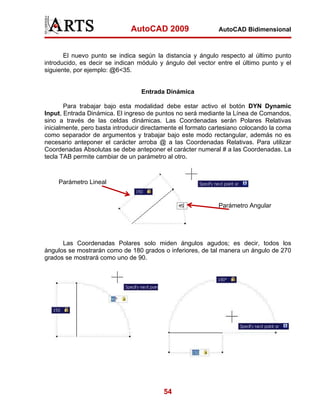 AutoCAD 2009                    AutoCAD Bidimensional



       El nuevo punto se indica según la distancia y ángulo respecto al último punto
introducido, es decir se indican módulo y ángulo del vector entre el último punto y el
siguiente, por ejemplo: @6<35.


                                  Entrada Dinámica

        Para trabajar bajo esta modalidad debe estar activo el botón DYN Dynamic
Input, Entrada Dinámica. El ingreso de puntos no será mediante la Línea de Comandos,
sino a través de las celdas dinámicas. Las Coordenadas serán Polares Relativas
inicialmente, pero basta introducir directamente el formato cartesiano colocando la coma
como separador de argumentos y trabajar bajo este modo rectangular, además no es
necesario anteponer el carácter arroba @ a las Coordenadas Relativas. Para utilizar
Coordenadas Absolutas se debe anteponer el carácter numeral # a las Coordenadas. La
tecla TAB permite cambiar de un parámetro al otro.



     Parámetro Lineal


                                                              Parámetro Angular




      Las Coordenadas Polares solo miden ángulos agudos; es decir, todos los
ángulos se mostrarán como de 180 grados o inferiores, de tal manera un ángulo de 270
grados se mostrará como uno de 90.




                                          54
 