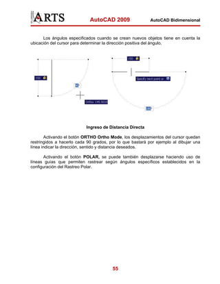 AutoCAD 2009                  AutoCAD Bidimensional



      Los ángulos especificados cuando se crean nuevos objetos tiene en cuenta la
ubicación del cursor para determinar la dirección positiva del ángulo.




                           Ingreso de Distancia Directa

        Activando el botón ORTHO Ortho Mode, los desplazamientos del cursor quedan
restringidos a hacerlo cada 90 grados, por lo que bastará por ejemplo al dibujar una
línea indicar la dirección, sentido y distancia deseados.

       Activando el botón POLAR, se puede también desplazarse haciendo uso de
líneas guías que permiten rastrear según ángulos específicos establecidos en la
configuración del Rastreo Polar.




                                        55
 
