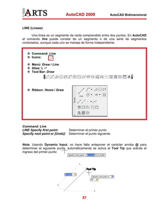 AutoCAD 2009                 AutoCAD Bidimensional



LINE (Líneas):

      Una línea es un segmento de recta comprendido entre dos puntos. En AutoCAD
el comando line puede constar de un segmento o de una serie de segmentos
conectados, aunque cada uno se maneja de forma independiente.


      Command: Line
      Icono:

      Menú: Draw / Line
      Alias: L
      Tool Bar: Draw




      Ribbon: Home / Draw




Command: Line
LINE Specify first point:        Determinar el primer punto
Specify next point or [Undo]:    Determinar el punto siguiente


Nota: Usando Dynamic Input, no hace falta anteponer el carácter arroba @ para
determinar el siguiente punto, automáticamente se activa el Tool Tip que solicita el
ingreso del primer punto:




                                          57
 