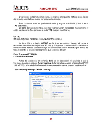 AutoCAD 2009                    AutoCAD Bidimensional



       Después de indicar el primer punto, se ingresa el siguiente; nótese que a través
del formato polar la línea queda perfectamente definida.

      Para conmutar entre los parámetros lineal y angular solo basta pulsar la tecla
TAB (tabulador).
      El icono del candado indica que los valores fueron ingresados manualmente y
están parcialmente fijos pero con la tecla TAB pueden modificarse.


ORTHO
Dibujando Líneas Forzando los Ángulos Ortogonales:

       La tecla F8 o el botón ORTHO en la línea de estado, fuerzan el cursor a
reconocer solamente los ángulos 0, 90, 180 y 270 grados. La construcción de líneas a
través de este método consiste en fijar las direcciones con el mouse y por medio del
teclado escribir la longitud del segmento que se desea dibujar.

Polar Tracking (OTRACK)
Coordenadas Polares

       Antes de seleccionar el comando Line se pre-establecen los ángulos a usar a
través de la caja de diálogo Polar tracking. Esta fijará los ángulos ortogonales (0º 90º
180º y 270º) y además todos los ángulos no ortogonales que se quieran predeterminar.

Tools / Drafting Settings / Polar Tracking:




                                          58
 