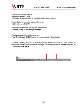 AutoCAD 2009                      AutoCAD Bidimensional



Para cargar ángulos nuevos:
Additional Angles / New:
Escribir los ángulos en el área cuadrada de la caja de dialogo

Para trabajar con ángulos rectos solamente:
Track orthogonaly only

Para trabajar con todos los ángulos establecidos:
Tracking using all polar angle settings.


Esta ayuda se activa rápidamente con:
Polar Tracking on (F10) funciona de modo activado / desactivado


El polar Tracking funciona cuando la función Polar está activada, ésta controla el
manejo de coordenadas polares en el dibujo. Activarla con el botón Polar en la Barra de
Estado junto a OTRACK.




                                           59
 