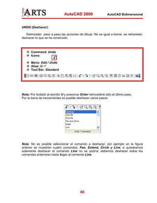 AutoCAD 2009                    AutoCAD Bidimensional



UNDO (Deshacer):

   Retroceder paso a paso las acciones de dibujo. No es igual a borrar, es retroceder,
deshacer lo que se ha construido.



      Command: Undo
      Icono:

      Menú: Edit / Undo
      Alias: U
      Tool Bar: Standard




Nota: Por teclado al escribir U y presionar Enter retrocederá sólo el último paso.
Por la barra de herramientas es posible deshacer varios pasos.




Nota: No es posible seleccionar el comando a deshacer, por ejemplo en la figura
anterior se muestran cuatro comandos, Pan, Extend, Circle y Line; si quisiéramos
solamente deshacer el comando Line no se podría; debemos deshacer todos los
comandos anteriores hasta llegar al comando Line.




                                           60
 