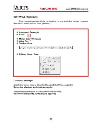 AutoCAD 2009                    AutoCAD Bidimensional



RECTANGLE (Rectángulo):

      Este comando permite dibujar rectángulos por medio de los vértices opuestos.
Resultando en una entidad única (polilínea).



       Command: Rectangle
       Icono:

       Menú: Draw / Rectangle
       Alias: Rec
       Toolbar: Draw




       Ribbon: Home / Draw




Command: Rectangle

Specify first corner point or [Chamfer/Elevation/Fillet/Thickness/Width]:
Determinar el primer punto (primer ángulo)

Specify other corner point or [Area/Dimensions/Rotation]:
Determinar el segundo punto (ángulo opuesto)




                                            63
 