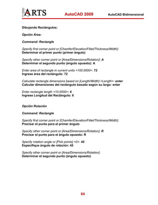 AutoCAD 2009                    AutoCAD Bidimensional



Dibujando Rectángulos:

Opción Área:

Command: Rectangle

Specify first corner point or [Chamfer/Elevation/Fillet/Thickness/Width]:
Determinar el primer punto (primer ángulo)

Specify other corner point or [Area/Dimensions/Rotation]: A
Determinar el segundo punto (ángulo opuesto): A

Enter area of rectangle in current units <100.0000>: 72
Ingrese área del rectángulo: 72

Calculate rectangle dimensions based on [Length/Width] <Length>: enter
Calcular dimensiones del rectángulo basado según su largo: enter

Enter rectangle length <10.0000>: 6
Ingrese Longitud del Rectángulo: 6


Opción Rotación

Command: Rectangle

Specify first corner point or [Chamfer/Elevation/Fillet/Thickness/Width]:
Precisar el punto para el primer ángulo

Specify other corner point or [Area/Dimensions/Rotation]: R
Precisar el punto para el ángulo opuesto: R

Specify rotation angle or [Pick points] <0>: 45
Especifique ángulo de rotación: 45

Specify other corner point or [Area/Dimensions/Rotation]:
Determinar el segundo punto (ángulo opuesto)




                                            64
 
