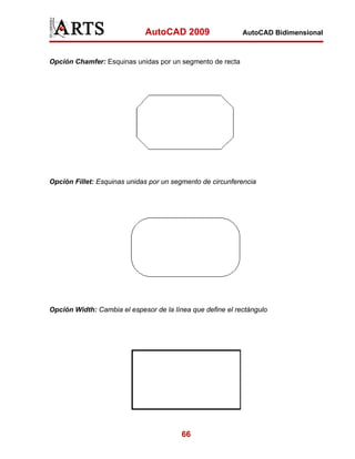 AutoCAD 2009                   AutoCAD Bidimensional



Opción Chamfer: Esquinas unidas por un segmento de recta




Opción Fillet: Esquinas unidas por un segmento de circunferencia




Opción Width: Cambia el espesor de la línea que define el rectángulo




                                         66
 
