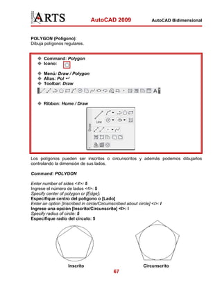 AutoCAD 2009                     AutoCAD Bidimensional



POLYGON (Polígono):
Dibuja polígonos regulares.


       Command: Polygon
       Icono:

       Menú: Draw / Polygon
       Alias: Pol
       Toolbar: Draw



       Ribbon: Home / Draw




Los polígonos pueden ser inscritos o circunscritos y además podemos dibujarlos
controlando la dimensión de sus lados.

Command: POLYGON

Enter number of sides <4>: 5
Ingrese el número de lados <4>: 5
Specify center of polygon or [Edge]:
Especifique centro del poligono o [Lado]
Enter an option [Inscribed in circle/Circumscribed about circle] <I>: I
Ingrese una opción [Inscrito/Circunscrito] <I>: I
Specify radius of circle: 5
Especifique radio del círculo: 5




                    Inscrito                                 Circunscrito
                                             67
 
