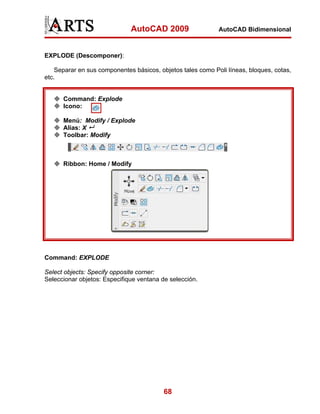 AutoCAD 2009                   AutoCAD Bidimensional



EXPLODE (Descomponer):

    Separar en sus componentes básicos, objetos tales como Poli líneas, bloques, cotas,
etc.


      Command: Explode
      Icono:

      Menú: Modify / Explode
      Alias: X
      Toolbar: Modify



      Ribbon: Home / Modify




Command: EXPLODE

Select objects: Specify opposite corner:
Seleccionar objetos: Especifique ventana de selección.




                                          68
 