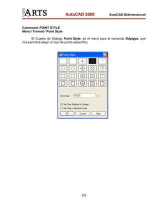AutoCAD 2009             AutoCAD Bidimensional



Command: POINT STYLE
Menú / Format / Point Style

      El Cuadro de Diálogo Point Style, es el menú para el comando Ddptype, que
nos permitirá elegir un tipo de punto específico.




                                      71
 
