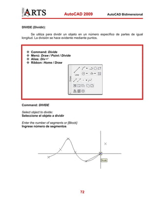 AutoCAD 2009             AutoCAD Bidimensional



DIVIDE (Dividir):

       Se utiliza para dividir un objeto en un número específico de partes de igual
longitud. La división se hace evidente mediante puntos.



      Command: Divide
      Menú: Draw / Point / Divide
      Alias: Div
      Ribbon: Home / Draw




Command: DIVIDE

Select object to divide:
Seleccione el objeto a dividir

Enter the number of segments or [Block]:
Ingrese número de segmentos




                                           72
 