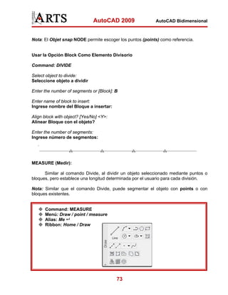 AutoCAD 2009                 AutoCAD Bidimensional



Nota: El Objet snap NODE permite escoger los puntos (points) como referencia.


Usar la Opción Block Como Elemento Divisorio

Command: DIVIDE

Select object to divide:
Seleccione objeto a dividir

Enter the number of segments or [Block]: B

Enter name of block to insert:
Ingrese nombre del Bloque a insertar:

Align block with object? [Yes/No] <Y>:
Alinear Bloque con el objeto?

Enter the number of segments:
Ingrese número de segmentos:




MEASURE (Medir):

      Similar al comando Divide, al dividir un objeto seleccionado mediante puntos o
bloques, pero establece una longitud determinada por el usuario para cada división.

Nota: Similar que el comando Divide, puede segmentar el objeto con points o con
bloques existentes.


      Command: MEASURE
      Menú: Draw / point / measure
      Alias: Me
      Ribbon: Home / Draw




                                         73
 