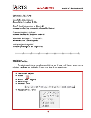 AutoCAD 2009                 AutoCAD Bidimensional



Command: MEASURE

Select object to measure:
Seleccione el objeto a dividir

Specify length of segment or [Block]: B
Ingrese longitud de segmento o la opción Bloque:

Enter name of block to insert:
Ingrese nombre del Bloque a insertar:

Align block with object? [Yes/No] <Y>:
Alinear Bloque con el objeto?

Specify length of segment:
Especifique longitud del segmento:




REGION (Región):

        Convierte perímetros cerrados constituidos por líneas, poli líneas, arcos, arcos
elípticos y splines, en entidades únicas, que tiene áreas y perímetro


      Command: Region
      Icono:

      Menú: Draw / Region
      Alias: Reg
      Toolbar: Draw


      Ribbon: Home / Draw




                                          74
 