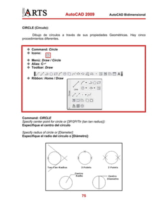 AutoCAD 2009                      AutoCAD Bidimensional



CIRCLE (Círculo):

       Dibujo de círculos a través de sus propiedades Geométricas. Hay cinco
procedimientos diferentes.


       Command: Circle
       Icono:

       Menú: Draw / Circle
       Alias: C
       Toolbar: Draw


       Ribbon: Home / Draw




Command: CIRCLE
Specify center point for circle or [3P/2P/Ttr (tan tan radius)]:
Especifique el centro del círculo

Specify radius of circle or [Diameter]:
Especifique el radio del círculo o [Diámetro]:




                                              75
 