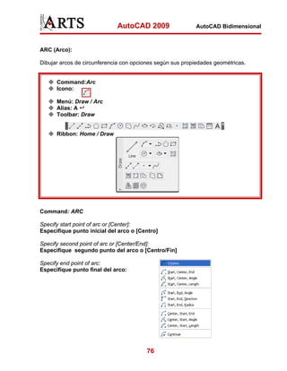 AutoCAD 2009                  AutoCAD Bidimensional



ARC (Arco):

Dibujar arcos de circunferencia con opciones según sus propiedades geométricas.


      Command:Arc
      Icono:

      Menú: Draw / Arc
      Alias: A
      Toolbar: Draw


      Ribbon: Home / Draw




Command: ARC

Specify start point of arc or [Center]:
Especifique punto inicial del arco o [Centro]

Specify second point of arc or [Center/End]:
Especifique segundo punto del arco o [Centro/Fin]

Specify end point of arc:
Especifique punto final del arco:




                                         76
 