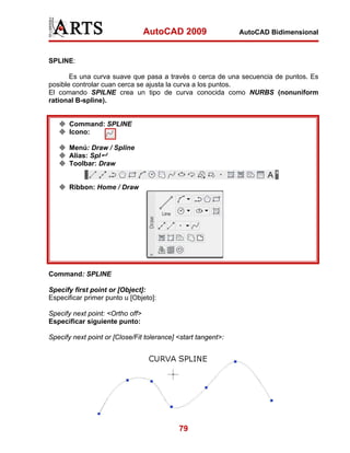 AutoCAD 2009                 AutoCAD Bidimensional



SPLINE:

       Es una curva suave que pasa a través o cerca de una secuencia de puntos. Es
posible controlar cuan cerca se ajusta la curva a los puntos.
El comando SPILNE crea un tipo de curva conocida como NURBS (nonuniform
rational B-spline).


       Command: SPLINE
       Icono:

       Menú: Draw / Spline
       Alias: Spl
       Toolbar: Draw


       Ribbon: Home / Draw




Command: SPLINE

Specify first point or [Object]:
Especificar primer punto u [Objeto]:

Specify next point: <Ortho off>
Especificar siguiente punto:

Specify next point or [Close/Fit tolerance] <start tangent>:




                                            79
 
