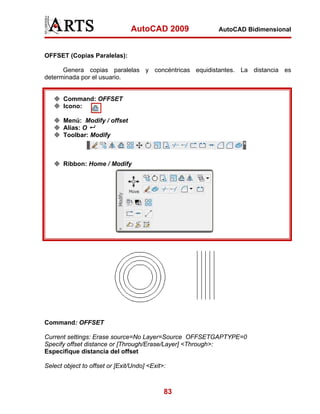 AutoCAD 2009         AutoCAD Bidimensional



OFFSET (Copias Paralelas):

      Genera copias paralelas y concéntricas equidistantes. La distancia es
determinada por el usuario.


       Command: OFFSET
       Icono:

       Menú: Modify / offset
       Alias: O
       Toolbar: Modify



       Ribbon: Home / Modify




Command: OFFSET

Current settings: Erase source=No Layer=Source OFFSETGAPTYPE=0
Specify offset distance or [Through/Erase/Layer] <Through>:
Especifique distancia del offset

Select object to offset or [Exit/Undo] <Exit>:



                                             83
 