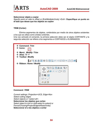 AutoCAD 2009                AutoCAD Bidimensional



Seleccionar objeto a copiar
Specify point on side to offset or [Exit/Multiple/Undo] <Exit>: Especifique un punto en
el lado que desee que los objetos se copien


TRIM (Cortar):

       Elimina segmentos de objetos, cortándolos por medio de otros objetos existentes
a los que se utiliza como aristas cortantes.
Una vez activado el comando, la primera selección debe ser el objeto CORTANTE y la
segunda selección se refiere a los segmentos a CORTADOS o ELIMINADOS.


       Command: Trim
       Icono:

       Menú: Modify / Trim
       Alias: Tr
       Toolbar: Modify


       Ribbon: Home / Modify




Command: TRIM

Current settings: Projection=UCS, Edge=Non
Select cutting edges
Select objects or <select all>:
Seleccionar los objetos que cortan
Select object to trim or shift-select to extend or
Fence/Crossing/Project/Edge/eRase/Undo]
Seleccionar el o los objetos a cortar




                                              84
 