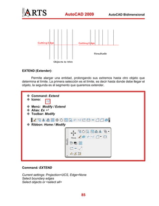 AutoCAD 2009                     AutoCAD Bidimensional




EXTEND (Extender):

       Permite alargar una entidad, prolongando sus extremos hasta otro objeto que
determina el límite. La primera selección es el límite, es decir hasta donde debe llegar el
objeto, la segunda es el segmento que queremos extender.


      Command: Extend
      Icono:

      Menú: Modify / Extend
      Alias: Ex
      Toolbar: Modify


      Ribbon: Home / Modify




Command: EXTEND

Current settings: Projection=UCS, Edge=None
Select boundary edges
Select objects or <select all>



                                           85
 