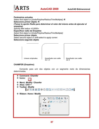 AutoCAD 2009                 AutoCAD Bidimensional



Parámetros actuales
Select first object or [Undo/Polyline/Radius/Trim/Multiple]: R
Seleccione primer objeto: R
(Tomar la opción Radio para determinar el valor del mismo antes de ejecutar el
empalme)
Specify fillet radius <0.0000>:
Especificar radio de Empalme
Select first object or [Undo/Polyline/Radius/Trim/Multiple]:
Seleccione primer objeto
Select second object or shift-select to apply corner:
Seleccione segundo objeto




CHAMFER (Empalme):

      Comando para unir dos objetos con un segmento recto de dimensiones
determinadas.

      Command: Chamfer
      Icono:

      Menú: Modify / Chamfer
      Alias: CHA
      Toolbar: Modify


      Ribbon: Home / Modify




                                       87
 