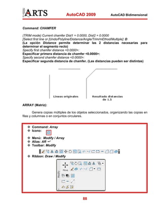 AutoCAD 2009                   AutoCAD Bidimensional



Command: CHAMFER

(TRIM mode) Current chamfer Dist1 = 0.0000, Dist2 = 0.0000
[Select first line or [Undo/Polyline/Distance/Angle/Trim/mEthod/Multiple]: D
(La opción Distance permite determinar las 2 distancias necesarias para
determinar el segmento recto)
Specify first chamfer distance <0.0000>:
Especificar primera distancia de chamfer <0.0000>:
Specify second chamfer distance <0.0000>:
Especificar segunda distancia de chamfer. (Las distancias pueden ser distintas)




ARRAY (Matriz):

        Genera copias múltiples de los objetos seleccionados, organizando las copias en
filas y columnas o en conjuntos circulares.


      Command: Array
      Icono:

      Menú: Modify / Array
      Alias: AR
      Toolbar: Modify


      Ribbon: Draw / Modify




                                          88
 