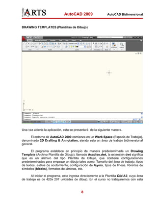 AutoCAD 2009                   AutoCAD Bidimensional



DRAWING TEMPLATES (Plantillas de Dibujo)




Una vez abierta la aplicación, esta se presentará de la siguiente manera.

      El entorno de AutoCAD 2009 comienza en un Work Space (Espacio de Trabajo),
denominado 2D Drafting & Annotation, siendo esta un área de trabajo bidimensional
general.

      El programa establece en principio de manera predeternimada un Drawing
Template (Archivo Plantilla de Dibujo), llamado Acadiso.dwt, la extensión dwt significa
que es un archivo del tipo Plantilla de Dibujo, que contiene configuraciones
predeterminadas para empezar un dibujo tales como: Tamaño del área de trabajo, tipos
de textos, estilos de acotamiento, configuración de layers, tipos de líneas, librerías de
símbolos (blocks), formatos de láminas, etc.

      Al iniciar el programa, este ingresa directamente a la Plantilla DIN-A3, cuya área
de trabajo es de 420x 297 unidades de dibujo. En el curso no trabajaremos con esta



                                           8
 