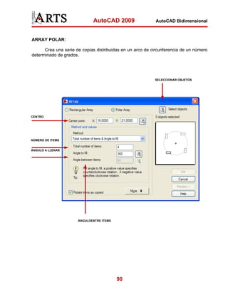 AutoCAD 2009                   AutoCAD Bidimensional



ARRAY POLAR:

      Crea una serie de copias distribuidas en un arco de circunferencia de un número
determinado de grados.




                                                           SELECCIONAR OBJETOS




CENTRO




NÚMERO DE ITEMS


ÁNGULO A LLENAR




                      ÁNGULOENTRE ITEMS




                                          90
 